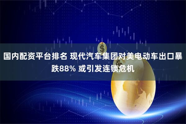国内配资平台排名 现代汽车集团对美电动车出口暴跌88% 或引发连锁危机