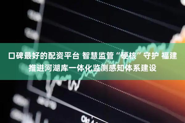 口碑最好的配资平台 智慧监管“硬核”守护 福建推进河湖库一体化监测感知体系建设