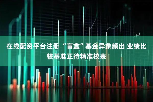在线配资平台注册 “盲盒”基金异象频出 业绩比较基准正待精准校表
