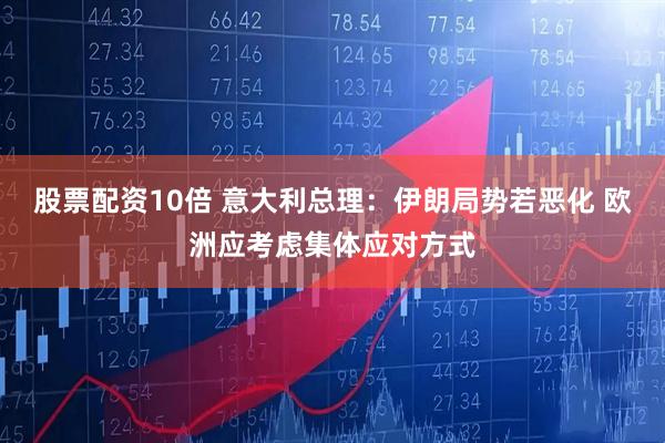股票配资10倍 意大利总理：伊朗局势若恶化 欧洲应考虑集体应对方式