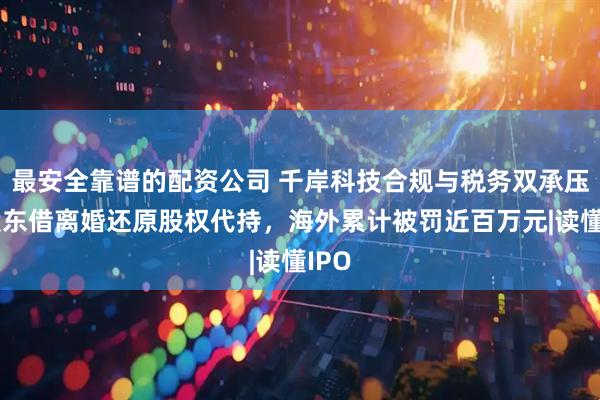 最安全靠谱的配资公司 千岸科技合规与税务双承压：股东借离婚还原股权代持，海外累计被罚近百万元|读懂IPO