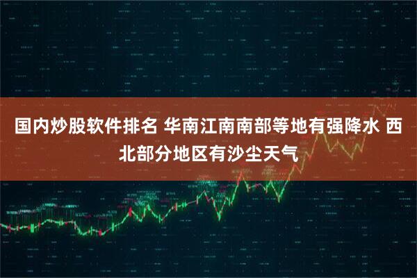 国内炒股软件排名 华南江南南部等地有强降水 西北部分地区有沙尘天气